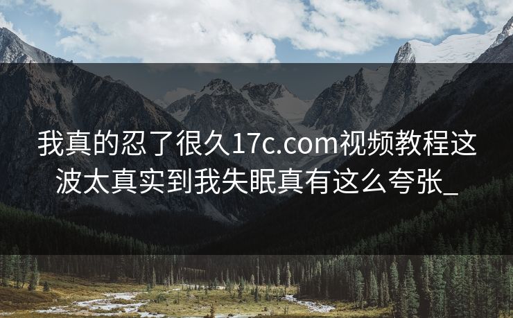 我真的忍了很久17c.com视频教程这波太真实到我失眠真有这么夸张_