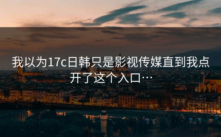 我以为17c日韩只是影视传媒直到我点开了这个入口…