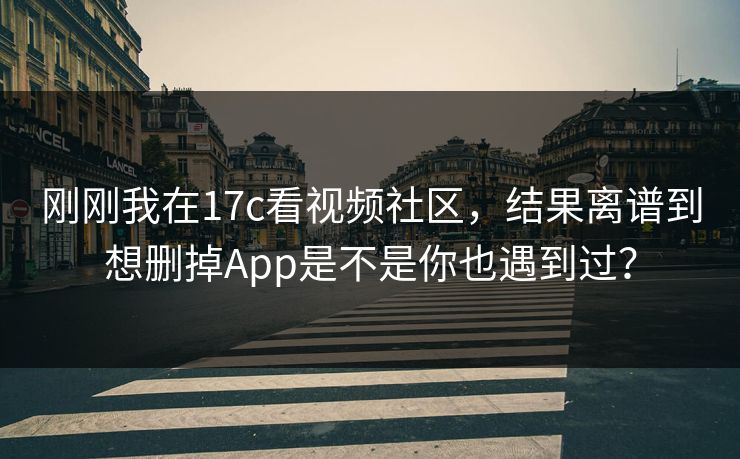 刚刚我在17c看视频社区，结果离谱到想删掉App是不是你也遇到过？