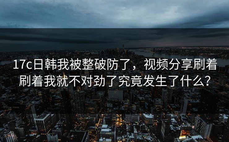 17c日韩我被整破防了，视频分享刷着刷着我就不对劲了究竟发生了什么？