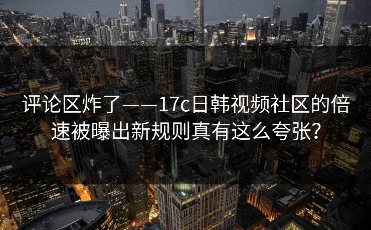 评论区炸了——17c日韩视频社区的倍速被曝出新规则真有这么夸张？