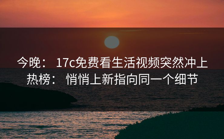 今晚： 17c免费看生活视频突然冲上热榜： 悄悄上新指向同一个细节