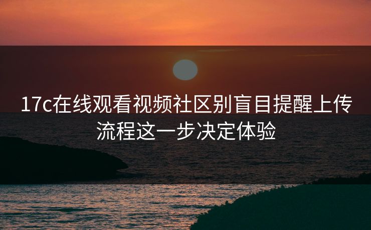 17c在线观看视频社区别盲目提醒上传流程这一步决定体验