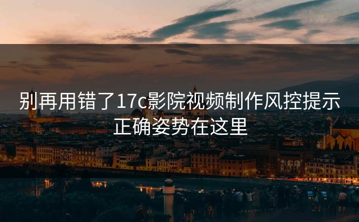 别再用错了17c影院视频制作风控提示正确姿势在这里