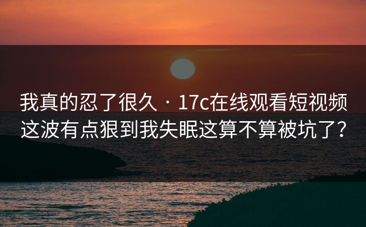 我真的忍了很久 · 17c在线观看短视频这波有点狠到我失眠这算不算被坑了？