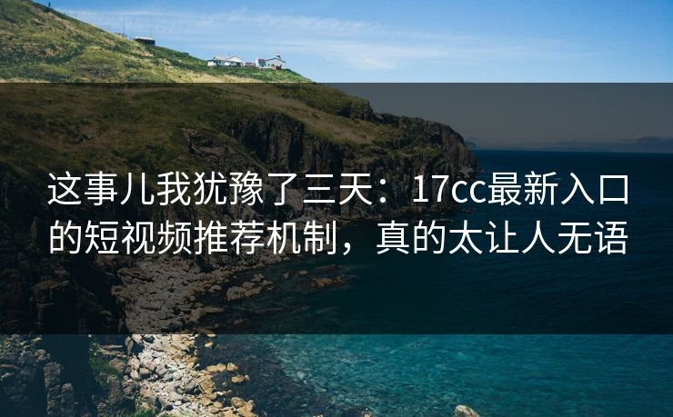 这事儿我犹豫了三天：17cc最新入口的短视频推荐机制，真的太让人无语