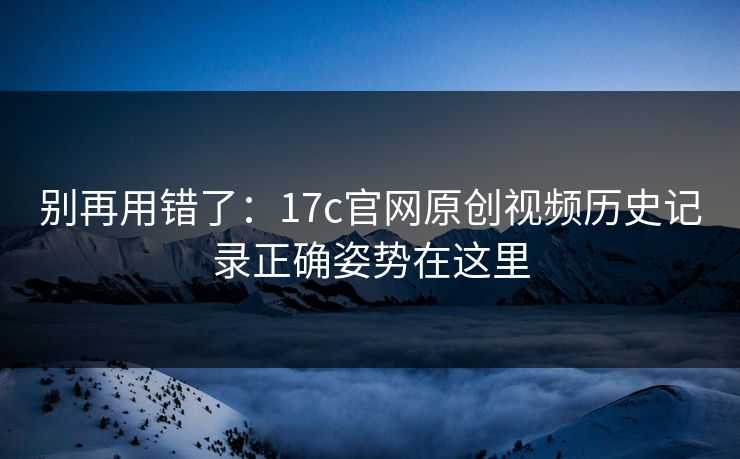 别再用错了：17c官网原创视频历史记录正确姿势在这里