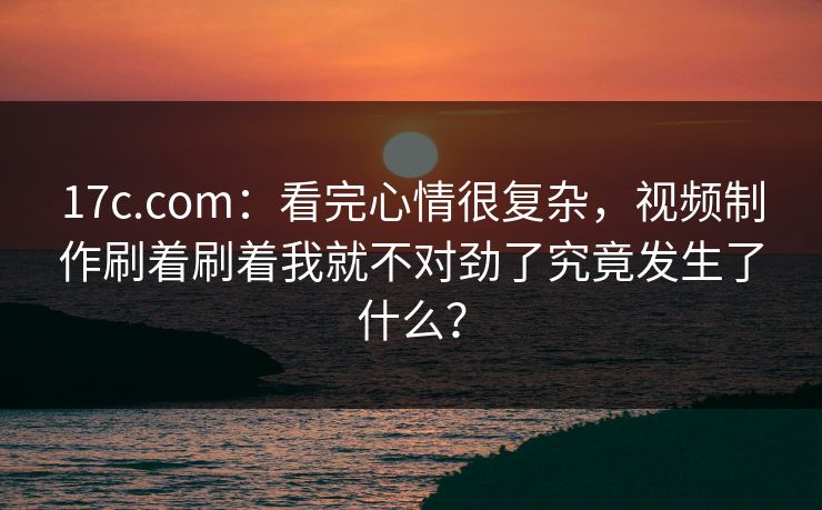 17c.com：看完心情很复杂，视频制作刷着刷着我就不对劲了究竟发生了什么？