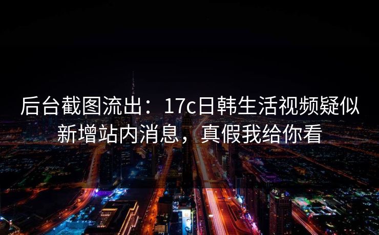后台截图流出：17c日韩生活视频疑似新增站内消息，真假我给你看