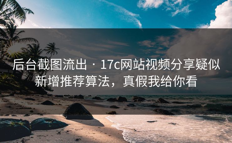 后台截图流出 · 17c网站视频分享疑似新增推荐算法，真假我给你看