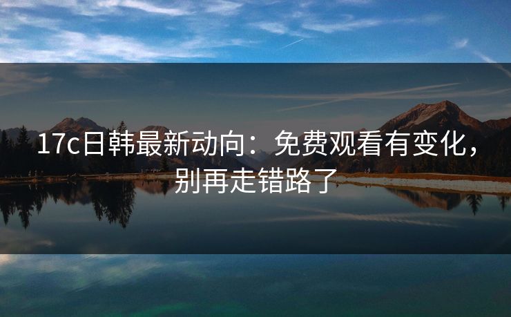17c日韩最新动向：免费观看有变化，别再走错路了