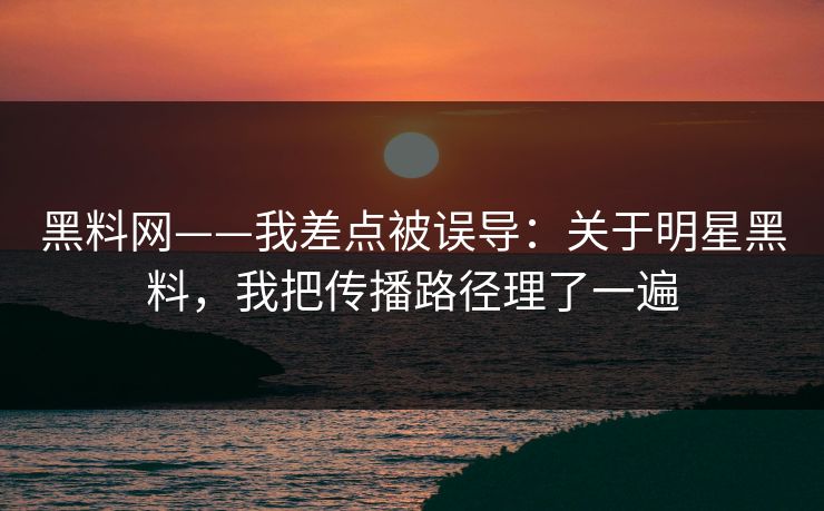 黑料网——我差点被误导：关于明星黑料，我把传播路径理了一遍