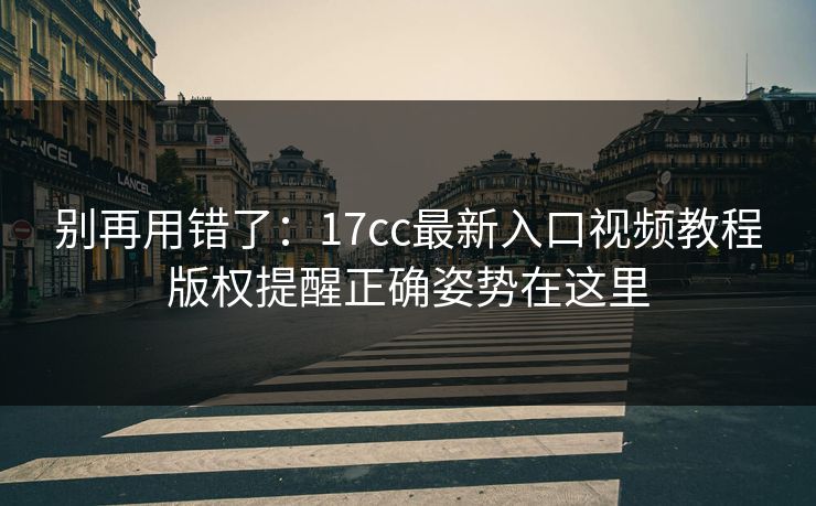 别再用错了：17cc最新入口视频教程版权提醒正确姿势在这里
