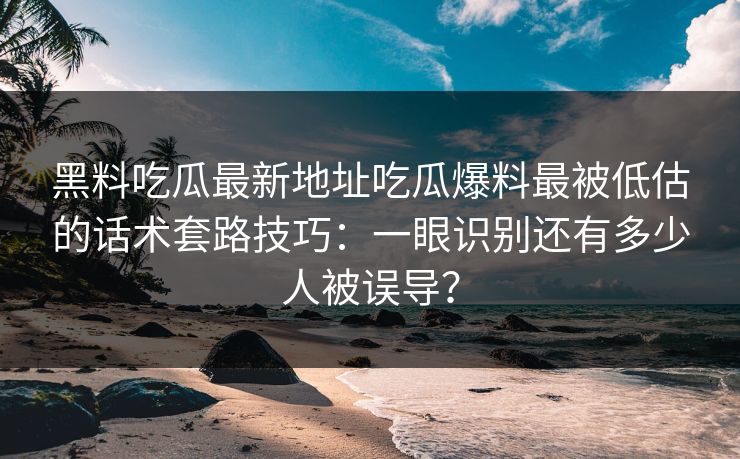 黑料吃瓜最新地址吃瓜爆料最被低估的话术套路技巧：一眼识别还有多少人被误导？
