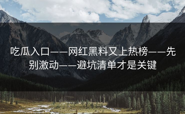 吃瓜入口——网红黑料又上热榜——先别激动——避坑清单才是关键
