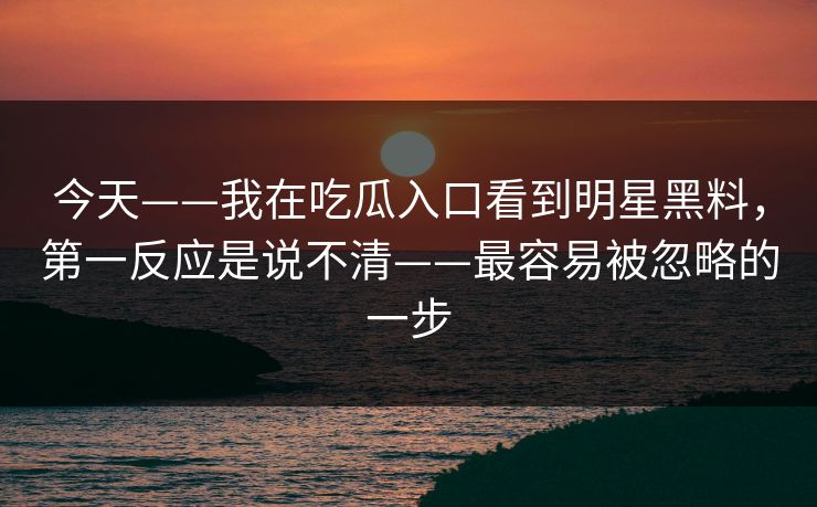 今天——我在吃瓜入口看到明星黑料，第一反应是说不清——最容易被忽略的一步