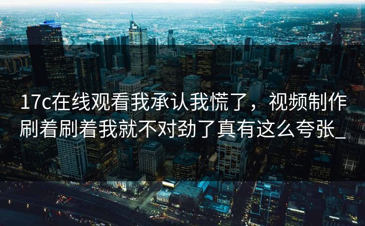 17c在线观看我承认我慌了，视频制作刷着刷着我就不对劲了真有这么夸张_