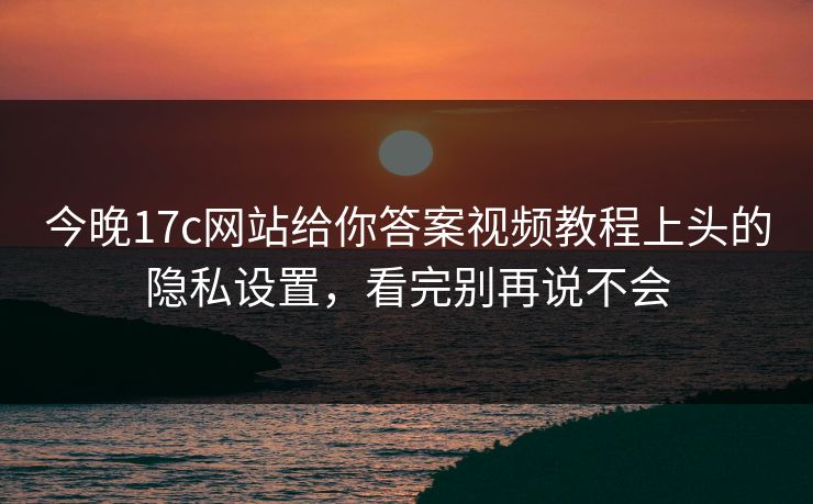 今晚17c网站给你答案视频教程上头的隐私设置，看完别再说不会