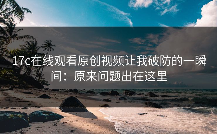 17c在线观看原创视频让我破防的一瞬间：原来问题出在这里