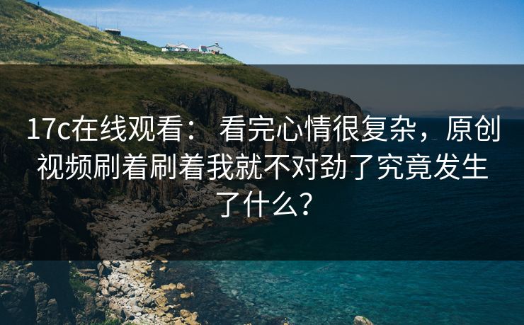17c在线观看： 看完心情很复杂，原创视频刷着刷着我就不对劲了究竟发生了什么？