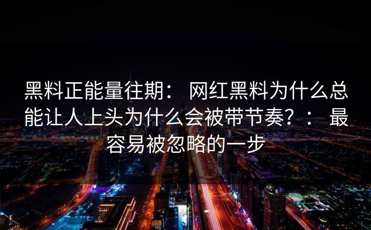 黑料正能量往期： 网红黑料为什么总能让人上头为什么会被带节奏？： 最容易被忽略的一步