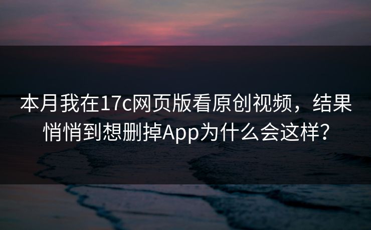 本月我在17c网页版看原创视频，结果悄悄到想删掉App为什么会这样？