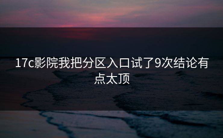 17c影院我把分区入口试了9次结论有点太顶