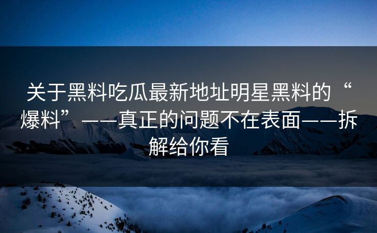 关于黑料吃瓜最新地址明星黑料的“爆料”——真正的问题不在表面——拆解给你看