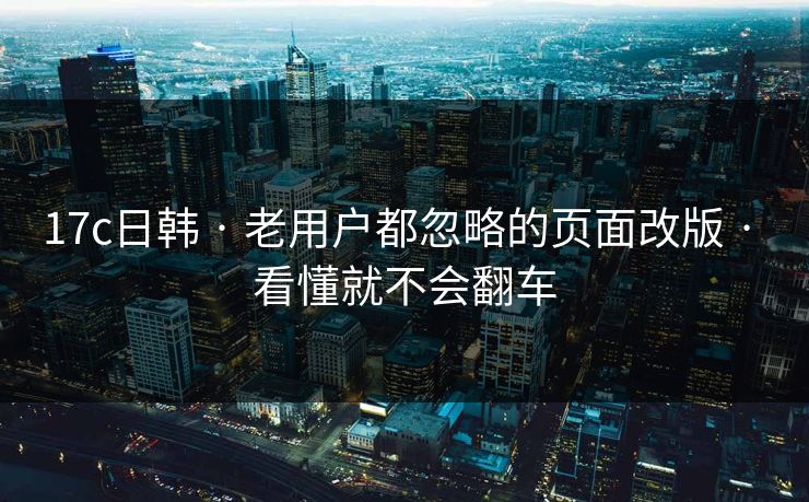 17c日韩 · 老用户都忽略的页面改版 · 看懂就不会翻车