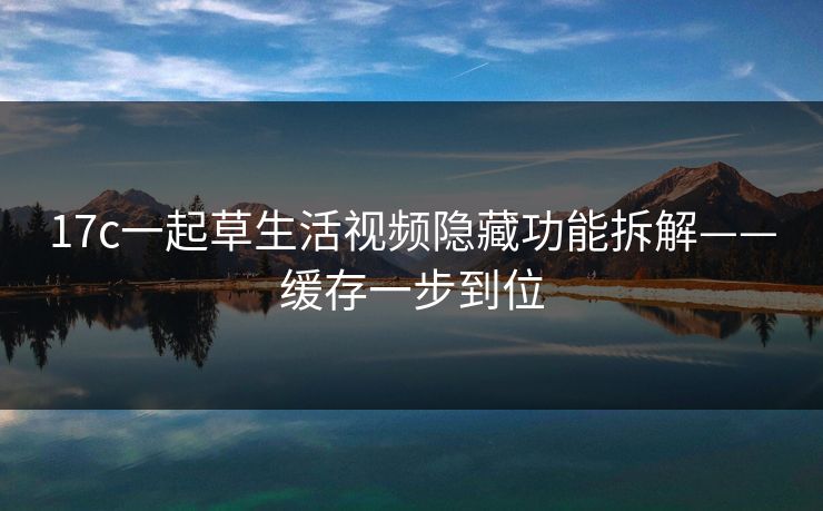 17c一起草生活视频隐藏功能拆解——缓存一步到位