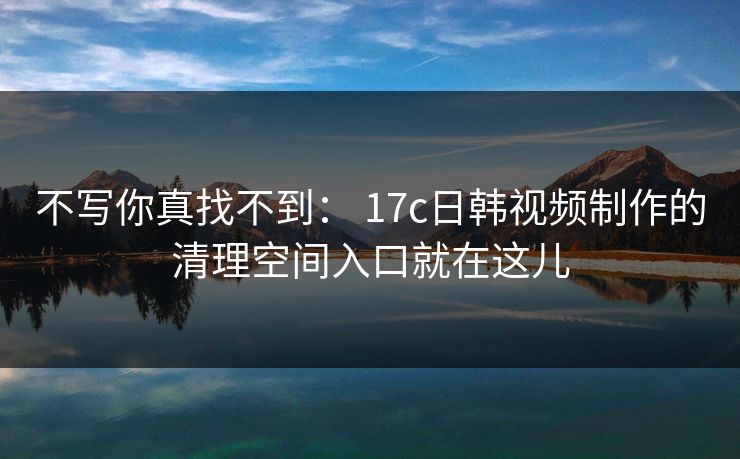 不写你真找不到： 17c日韩视频制作的清理空间入口就在这儿