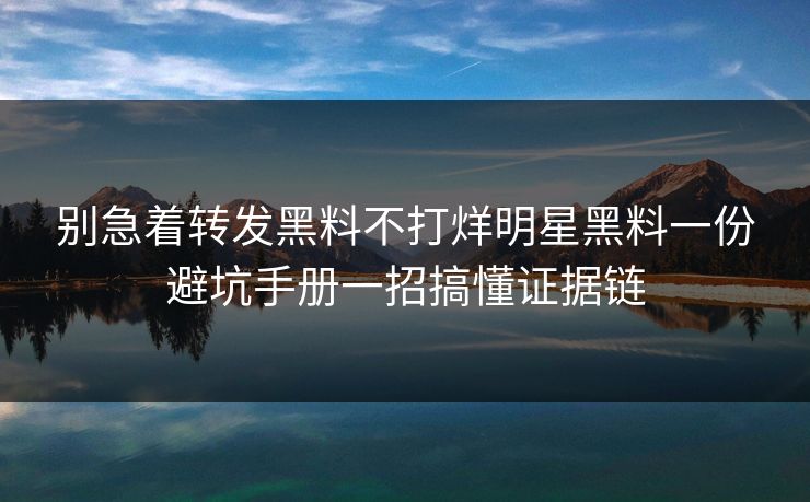 别急着转发黑料不打烊明星黑料一份避坑手册一招搞懂证据链