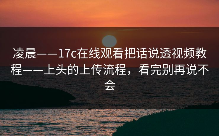 凌晨——17c在线观看把话说透视频教程——上头的上传流程，看完别再说不会