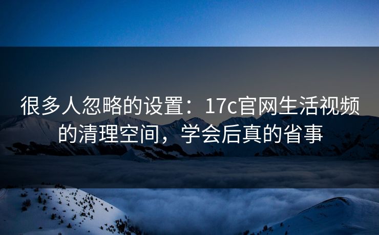 很多人忽略的设置：17c官网生活视频的清理空间，学会后真的省事