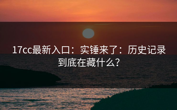 17cc最新入口：实锤来了：历史记录到底在藏什么？
