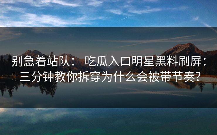 别急着站队： 吃瓜入口明星黑料刷屏： 三分钟教你拆穿为什么会被带节奏？