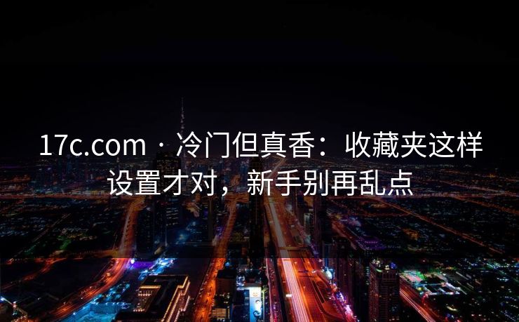 17c.com · 冷门但真香：收藏夹这样设置才对，新手别再乱点