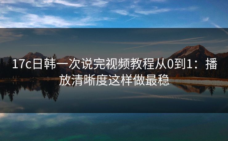 17c日韩一次说完视频教程从0到1：播放清晰度这样做最稳
