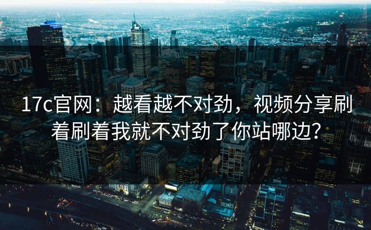 17c官网：越看越不对劲，视频分享刷着刷着我就不对劲了你站哪边？