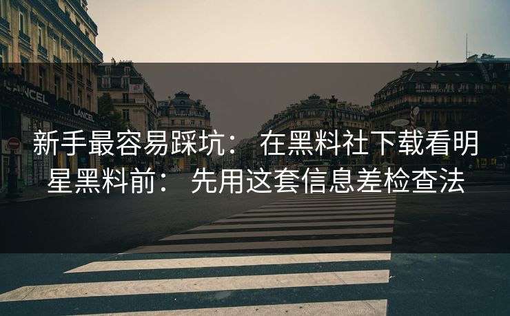 新手最容易踩坑： 在黑料社下载看明星黑料前： 先用这套信息差检查法