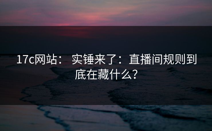 17c网站： 实锤来了：直播间规则到底在藏什么？