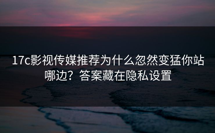 17c影视传媒推荐为什么忽然变猛你站哪边？答案藏在隐私设置