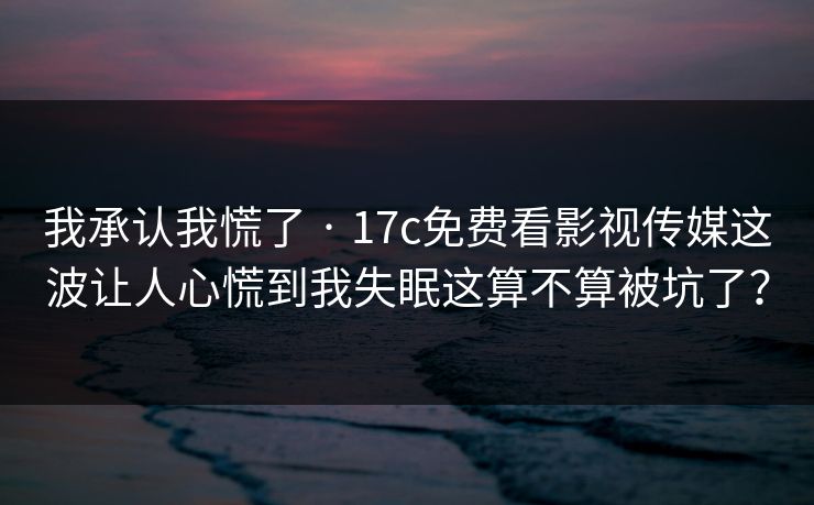 我承认我慌了 · 17c免费看影视传媒这波让人心慌到我失眠这算不算被坑了？
