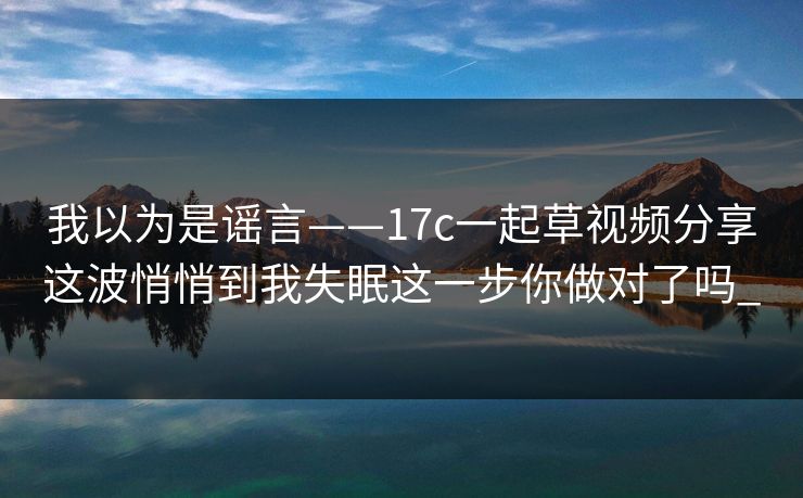 我以为是谣言——17c一起草视频分享这波悄悄到我失眠这一步你做对了吗_