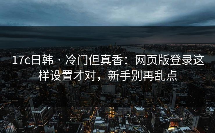 17c日韩 · 冷门但真香：网页版登录这样设置才对，新手别再乱点