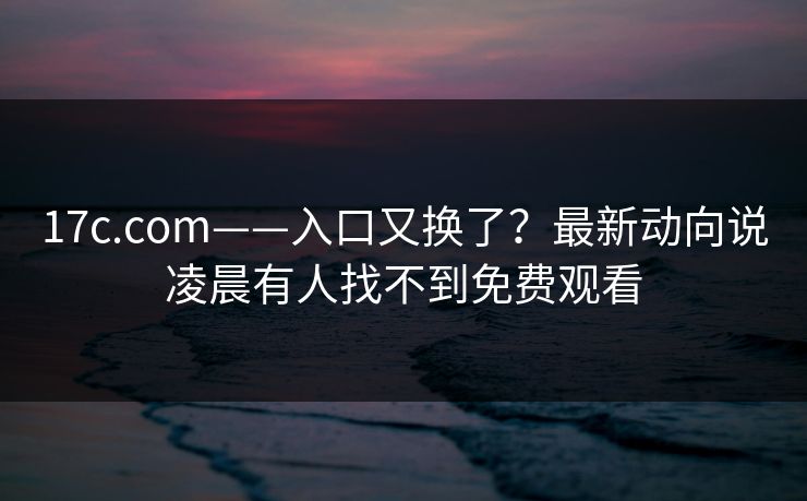 17c.com——入口又换了？最新动向说凌晨有人找不到免费观看