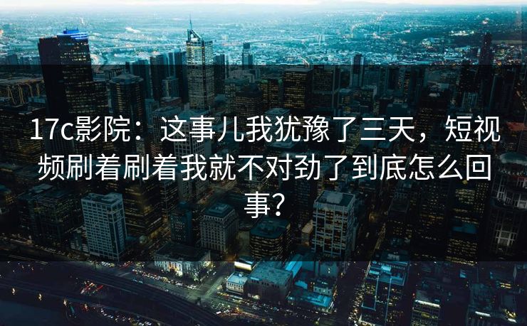 17c影院：这事儿我犹豫了三天，短视频刷着刷着我就不对劲了到底怎么回事？