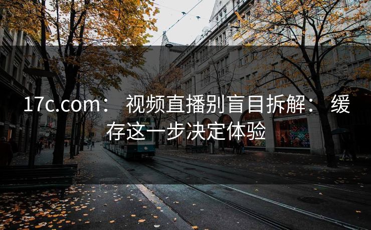 17c.com： 视频直播别盲目拆解： 缓存这一步决定体验