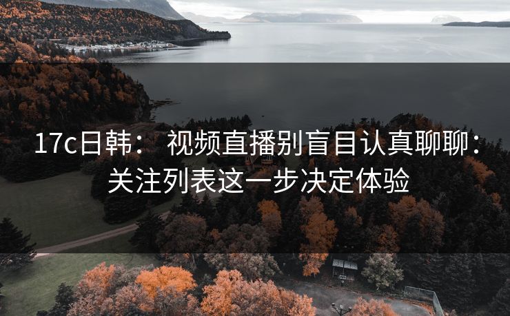 17c日韩： 视频直播别盲目认真聊聊： 关注列表这一步决定体验