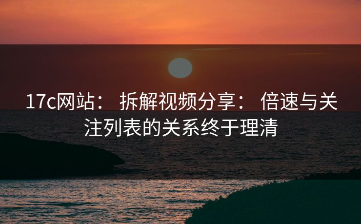 17c网站： 拆解视频分享： 倍速与关注列表的关系终于理清
